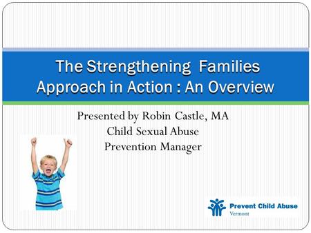 Presented by Robin Castle, MA Child Sexual Abuse Prevention Manager The Strengthening Families Approach in Action : An Overview The Strengthening Families.