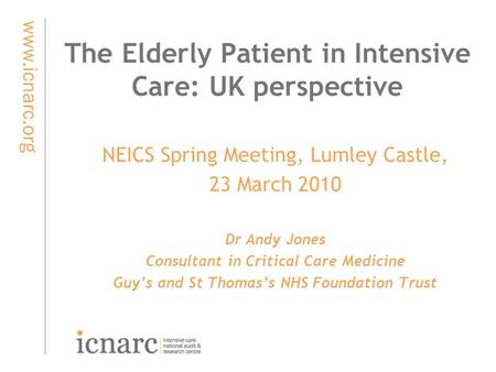 Www.icnarc.org The Elderly Patient in Intensive Care: UK perspective NEICS Spring Meeting, Lumley Castle, 23 March 2010 Dr Andy Jones Consultant in Critical.