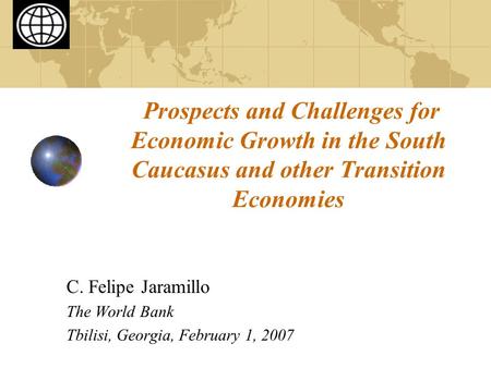 Prospects and Challenges for Economic Growth in the South Caucasus and other Transition Economies C. Felipe Jaramillo The World Bank Tbilisi, Georgia,