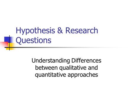 Hypothesis & Research Questions Understanding Differences between qualitative and quantitative approaches.