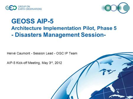 GEOSS AIP-5 Architecture Implementation Pilot, Phase 5 - Disasters Management Session- Hervé Caumont - Session Lead - OGC IP Team AIP-5 Kick-off Meeting,