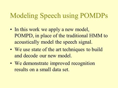 Modeling Speech using POMDPs In this work we apply a new model, POMPD, in place of the traditional HMM to acoustically model the speech signal. We use.