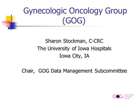 Gynecologic Oncology Group Gynecologic Oncology Group (GOG) Sharon Stockman, C-CRC The University of Iowa Hospitals Iowa City, IA Chair, GOG Data Management.