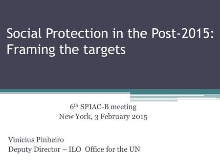 Social Protection in the Post-2015: Framing the targets 6 th SPIAC-B meeting New York, 3 February 2015 Vinicius Pinheiro Deputy Director – ILO Office for.