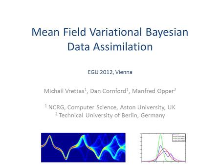 Mean Field Variational Bayesian Data Assimilation EGU 2012, Vienna Michail Vrettas 1, Dan Cornford 1, Manfred Opper 2 1 NCRG, Computer Science, Aston University,
