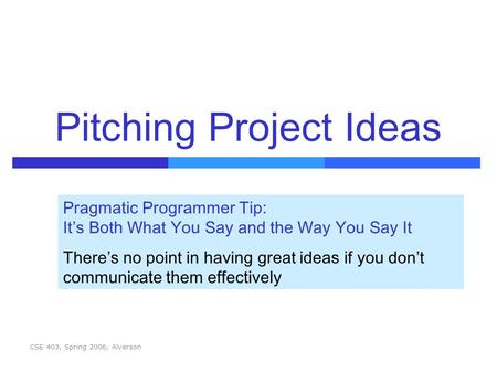 CSE 403, Spring 2006, Alverson Pitching Project Ideas Pragmatic Programmer Tip: It’s Both What You Say and the Way You Say It There’s no point in having.