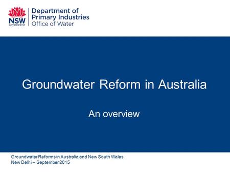 Groundwater Reform in Australia An overview Groundwater Reforms in Australia and New South Wales New Delhi – September 2015.