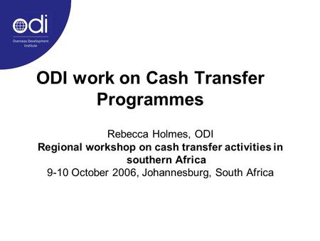ODI work on Cash Transfer Programmes Rebecca Holmes, ODI Regional workshop on cash transfer activities in southern Africa 9-10 October 2006, Johannesburg,