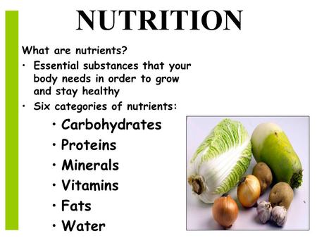 NUTRITION What are nutrients? Essential substances that your body needs in order to grow and stay healthy Six categories of nutrients: Carbohydrates Proteins.