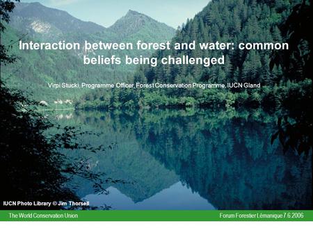 Forum Forestier Lémanique 7.6.2006The World Conservation Union Interaction between forest and water: common beliefs being challenged Virpi Stucki, Programme.