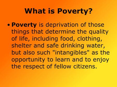 What is Poverty? Poverty is deprivation of those things that determine the quality of life, including food, clothing, shelter and safe drinking water,