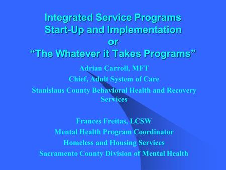 Integrated Service Programs Start-Up and Implementation or “The Whatever it Takes Programs” Adrian Carroll, MFT Chief, Adult System of Care Stanislaus.