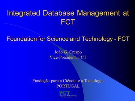 Integrated Database Management at FCT Foundation for Science and Technology - FCT Fundação para a Ciência e a Tecnologia PORTUGAL João G. Crespo Vice-President,
