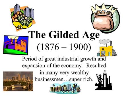 The Gilded Age (1876 – 1900) Period of great industrial growth and expansion of the economy. Resulted in many very wealthy businessmen…super rich.