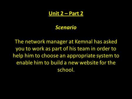 Unit 2 – Part 2 Scenario The network manager at Kemnal has asked you to work as part of his team in order to help him to choose an appropriate system to.