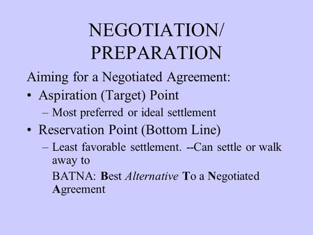 NEGOTIATION/ PREPARATION Aiming for a Negotiated Agreement: Aspiration (Target) Point –Most preferred or ideal settlement Reservation Point (Bottom Line)