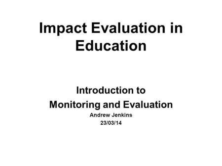 Impact Evaluation in Education Introduction to Monitoring and Evaluation Andrew Jenkins 23/03/14.