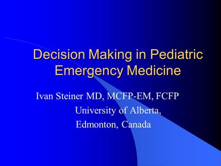 Decision Making in Pediatric Emergency Medicine Ivan Steiner MD, MCFP-EM, FCFP University of Alberta, Edmonton, Canada.