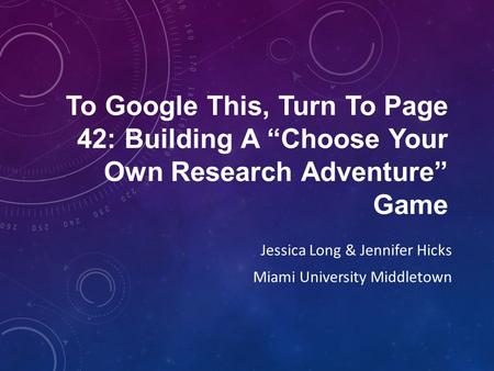 To Google This, Turn To Page 42: Building A “Choose Your Own Research Adventure” Game Jessica Long & Jennifer Hicks Miami University Middletown.