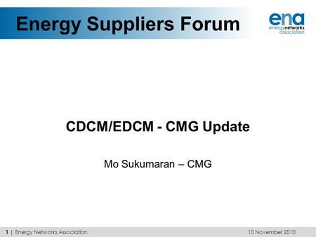 Energy Suppliers Forum CDCM/EDCM - CMG Update Mo Sukumaran – CMG 10 November 2010 1 | Energy Networks Association.