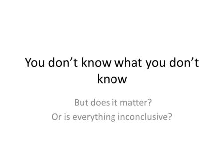 You don’t know what you don’t know But does it matter? Or is everything inconclusive?