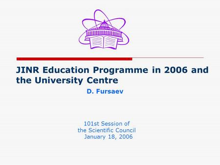 JINR Education Programme in 2006 and the University Centre D. Fursaev 101st Session of the Scientific Council January 18, 2006.