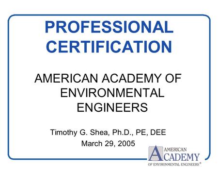 1 PROFESSIONAL CERTIFICATION AMERICAN ACADEMY OF ENVIRONMENTAL ENGINEERS Timothy G. Shea, Ph.D., PE, DEE March 29, 2005.