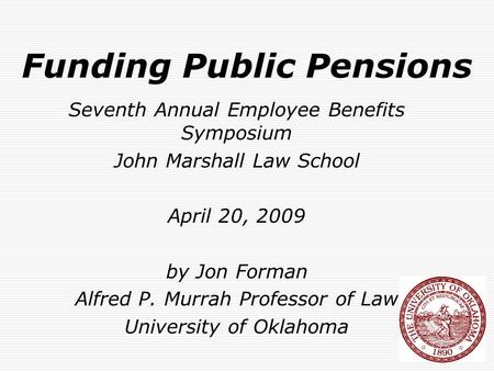 Funding Public Pensions Seventh Annual Employee Benefits Symposium John Marshall Law School April 20, 2009 by Jon Forman Alfred P. Murrah Professor of.
