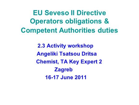 EU Seveso II Directive Operators obligations & Competent Authorities duties 2.3 Activity workshop Angeliki Tsatsou Dritsa Chemist, TA Key Expert 2 Zagreb.