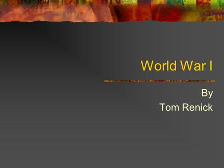 World War I By Tom Renick Rationale The reason for studying World War I is due to the need for 10 th grade students to study a war that had major repercussions.