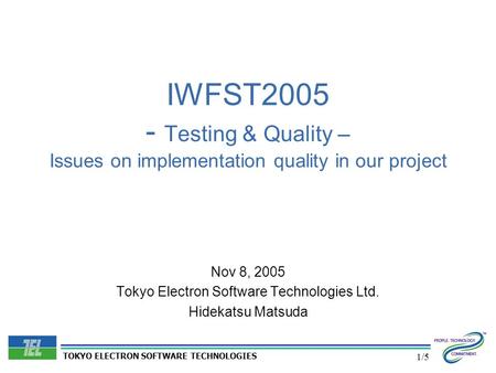 TOKYO ELECTRON SOFTWARE TECHNOLOGIES 1/5 IWFST2005 - Testing & Quality – Issues on implementation quality in our project Nov 8, 2005 Tokyo Electron Software.