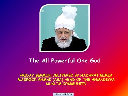 FRIDAY SERMON DELIVERED BY HADHRAT MIRZA MASROOR AHMAD (ABA) HEAD OF THE AHMADIYYA MUSLIM COMMUNITY The All Powerful One God 18 th April 2014.