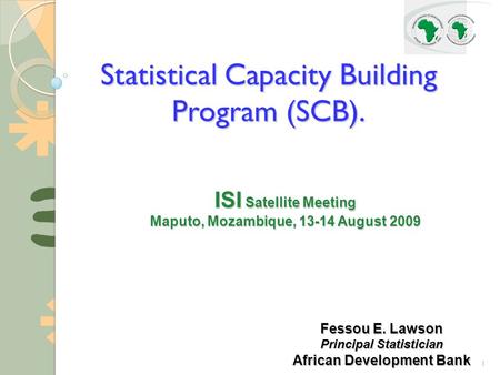 1 Statistical Capacity Building Program (SCB). ISI Satellite Meeting Maputo, Mozambique, 13-14 August 2009 Fessou E. Lawson Principal Statistician African.