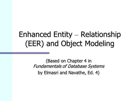 Enhanced Entity – Relationship (EER) and Object Modeling (Based on Chapter 4 in Fundamentals of Database Systems by Elmasri and Navathe, Ed. 4)