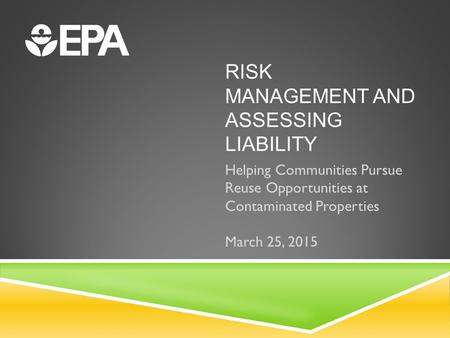 RISK MANAGEMENT AND ASSESSING LIABILITY Helping Communities Pursue Reuse Opportunities at Contaminated Properties March 25, 2015.