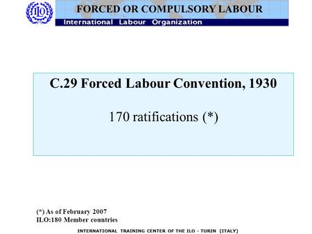 INTERNATIONAL TRAINING CENTER OF THE ILO - TURIN (ITALY) C.29 Forced Labour Convention, 1930 170 ratifications (*) FORCED OR COMPULSORY LABOUR (*) As of.