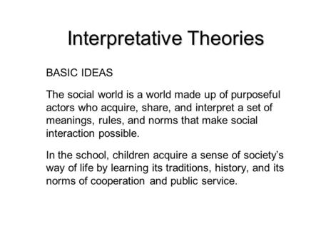 Interpretative Theories BASIC IDEAS The social world is a world made up of purposeful actors who acquire, share, and interpret a set of meanings, rules,