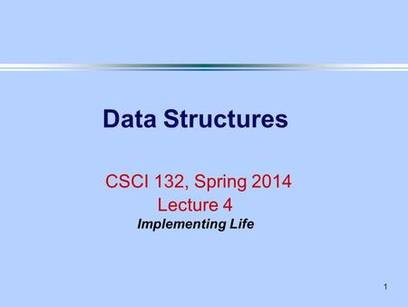 1 Data Structures CSCI 132, Spring 2014 Lecture 4 Implementing Life.