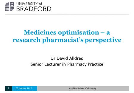 Medicines optimisation – a research pharmacist’s perspective Dr David Alldred Senior Lecturer in Pharmacy Practice 23 January 2015Bradford School of Pharmacy1.