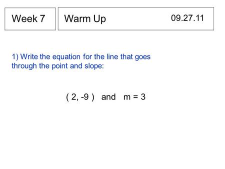 Warm Up 09.27.11 Week 7 1) Write the equation for the line that goes through the point and slope: ( 2, -9 ) and m = 3.