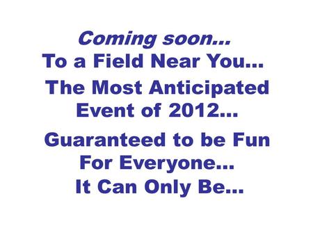 Coming soon… To a Field Near You… The Most Anticipated Event of 2012… Guaranteed to be Fun For Everyone… It Can Only Be…