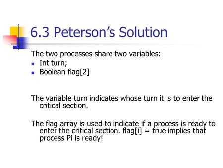 6.3 Peterson’s Solution The two processes share two variables: Int turn; Boolean flag[2] The variable turn indicates whose turn it is to enter the critical.