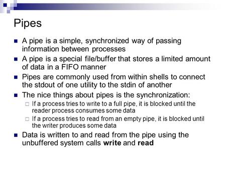 Pipes A pipe is a simple, synchronized way of passing information between processes A pipe is a special file/buffer that stores a limited amount of data.