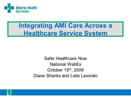 Integrating AMI Care Across a Healthcare Service System Safer Healthcare Now National WebEx October 19 th, 2009 Diane Shanks and Leila Lavorato.