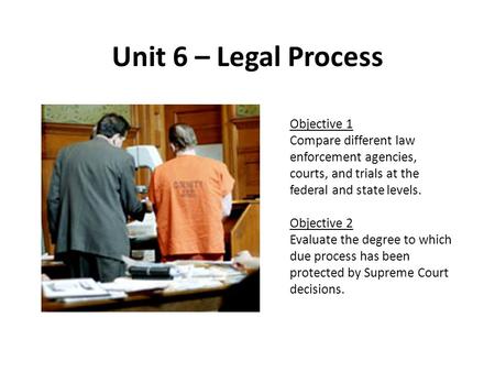 Unit 6 – Legal Process Objective 1 Compare different law enforcement agencies, courts, and trials at the federal and state levels. Objective 2 Evaluate.