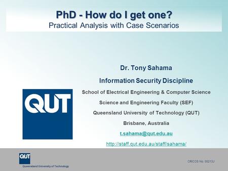 Queensland University of Technology CRICOS No. 00213J PhD - How do I get one? PhD - How do I get one? Practical Analysis with Case Scenarios Dr. Tony Sahama.