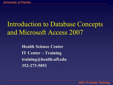 HSC IT Center Training University of Florida Introduction to Database Concepts and Microsoft Access 2007 Health Science Center IT Center – Training