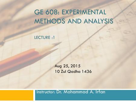 GE 608: EXPERIMENTAL METHODS AND ANALYSIS LECTURE :1 Instructor: Dr. Mohammad A. Irfan Aug 25, 2015 10 Zul Qadha 1436.