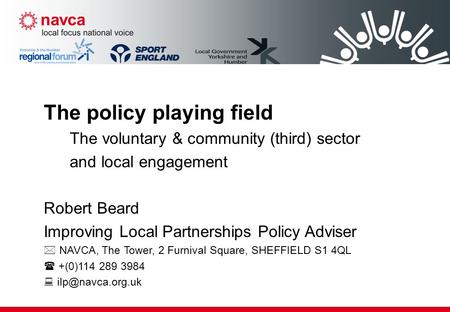 The policy playing field The voluntary & community (third) sector and local engagement Robert Beard Improving Local Partnerships Policy Adviser  NAVCA,