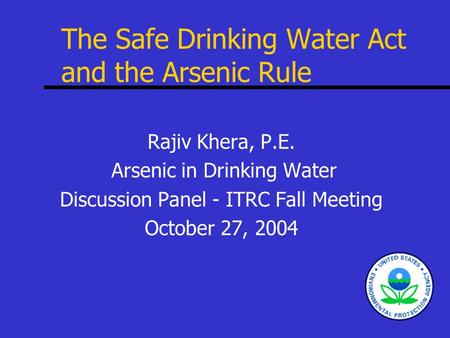 The Safe Drinking Water Act and the Arsenic Rule Rajiv Khera, P.E. Arsenic in Drinking Water Discussion Panel - ITRC Fall Meeting October 27, 2004.